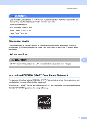 Page 74Safety and legal
61
A
WARNING 
Use of controls, adjustments or performance of procedures other than those specified in this 
manual may result in hazardous invisible radiation exposure.
Internal laser radiation 
Max. Radiation Power: 5 mW
Wave Length: 770 – 810 nm
Laser Class: Class 3B
 
Disconnect deviceA
This product must be installed near an AC power outlet that is easily accessible. In case of 
emergencies, you must disconnect the power cord from the AC power outlet to shut off power 
completely.
LAN...