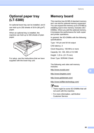 Page 78Options
65
B
Optional paper tray 
(LT-5300)
B
An optional lower tray can be installed, and it 
can hold up to 250 sheets of 20 lb (80 g/m
2) 
paper.
When an optional tray is installed, the 
machine can hold up to 550 sheets of plain 
paper.
 
For setup, see the instructions that we have 
supplied with the lower tray unit.
Memory boardB
This machine has 64 MB of standard memory 
and  one slot for optional memory expansion. 
You can expand the memory up to 576 MB by 
installing dual in-line memory modules...