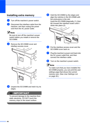 Page 7966
Installing extra memoryB
aTurn off the machine’s power switch.
bDisconnect the interface cable from the 
machine, and then unplug the power 
cord from the AC power outlet.
Note
Be sure to turn off the machine’s power 
switch before you install or remove the 
SO-DIMM.
 
cRemove the SO-DIMM cover and 
interface access cover.
 
 
dUnpack the SO-DIMM and hold it by its 
edges.
IMPORTANT
To prevent damage to the machine from 
static electricity, DO NOT touch the 
memory chips or the board surface.
 
eHold...