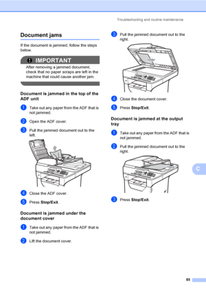 Page 98Troubleshooting and routine maintenance
85
C
Document jamsC
If the document is jammed, follow the steps 
below.
IMPORTANT
After removing a jammed document, 
check that no paper scraps are left in the 
machine that could cause another jam.
 
Document is jammed in the top of the 
ADF unit
C
aTake out any paper from the ADF that is 
not jammed.
bOpen the ADF cover.
cPull the jammed document out to the 
left.
 
dClose the ADF cover.
ePress Stop/Exit.
Document is jammed under the 
document cover
C
aTake out...