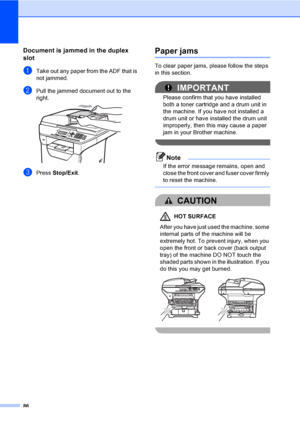 Page 9986
Document is jammed in the duplex 
slot
C
aTake out any paper from the ADF that is 
not jammed.
bPull the jammed document out to the 
right.
 
cPress Stop/Exit.
Paper jamsC
To clear paper jams, please follow the steps 
in this section.
IMPORTANT
Please confirm that you have installed 
both a toner cartridge and a drum unit in 
the machine. If you have not installed a 
drum unit or have installed the drum unit 
improperly, then this may cause a paper 
jam in your Brother machine.
 
Note
If the error...