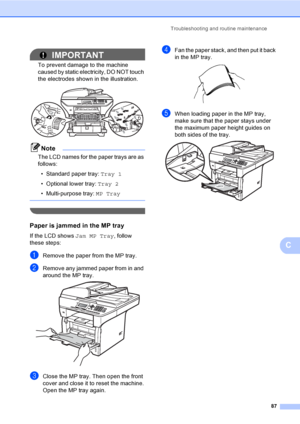 Page 100Troubleshooting and routine maintenance
87
C
IMPORTANT
To prevent damage to the machine 
caused by static electricity, DO NOT touch 
the electrodes shown in the illustration.
 
Note
The LCD names for the paper trays are as 
follows:
• Standard paper tray: Tray 1
• Optional lower tray: Tray 2
• Multi-purpose tray: MP Tray
 
 
Paper is jammed in the MP trayC
If the LCD shows Jam MP Tray, follow 
these steps:
aRemove the paper from the MP tray.
bRemove any jammed paper from in and 
around the MP tray....