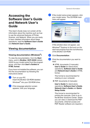 Page 11
General information3
1
Accessing the 
Software User’s Guide 
and Network User’s 
Guide
1
This User’s Guide does not contain all the 
information about the machine such as how 
to use the advanced features of Printer, 
Scanner, and Network. When you are ready 
to learn detailed information about these 
operations, read the Software User’s Guide  
and  Network User’s Guide .
Viewing documentation1
Viewing documentation (Windows®)1
To view the documentation, from the  Start 
menu, point to  Brother,...