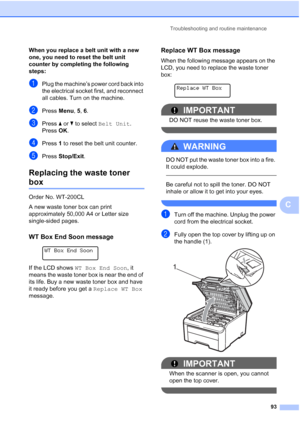 Page 101
Troubleshooting and routine maintenance93
C
When you replace a belt unit with a new 
one, you need to reset the belt unit 
counter by completing the following 
steps:
C
aPlug the machine’s power cord back into 
the electrical socket first, and reconnect 
all cables. Turn on the machine.
bPressMenu, 5, 6.
cPress  aor b to select  Belt Unit .
Press  OK.
dPress  1 to reset the belt unit counter.
ePress  Stop/Exit .
Replacing the waste toner 
boxC
Order No. WT-200CL
A new waste toner box can print...