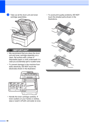 Page 102
94
cTake out all the drum unit and toner 
cartridge assemblies.
 
IMPORTANT
• We recommend that you place the drum unit and toner cartridge assembly on a 
clean, flat surface with a sheet of 
disposable paper or cloth underneath it in 
case you accidentally spill or scatter toner.
• To prevent damage to the machine from  static electricity, DO NOT touch the 
electrodes shown in the illustration.
 
• Handle the toner cartridge carefully. If toner scatters on your hands or clothes, 
wipe or wash it off...