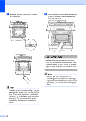 Page 104
96
eRemove the orange packing material 
and discard it.
Note
This step is only necessary when you are 
replacing the waste toner box for the first 
time. The orange packing is installed at 
the factory to protect your machine during 
shipment. The orange packing is not 
required for replacement waste toner 
boxes.
 
fHold the green handle of the waste toner 
box and remove the waste toner box 
from the machine.
 
CAUTION 
Handle the waste toner box carefully in 
case you accidentally spill or scatter...