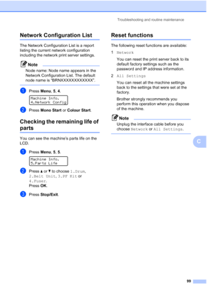 Page 107
Troubleshooting and routine maintenance99
C
Network Configuration ListC
The Network Configuration List is a report 
listing the current network configuration 
including the network print server settings.
Note
Node name: Node name appears in the 
Network Configuration List. The default 
node name is “BRNXXXXXXXXXXXX”.
 
aPress Menu, 5, 4. 
Machine Info.
4.Network Config
bPress  Mono Start  or Colour Start .
Checking the remaining life of 
partsC
You can see the machine’s parts life on the 
LCD.
aPress...