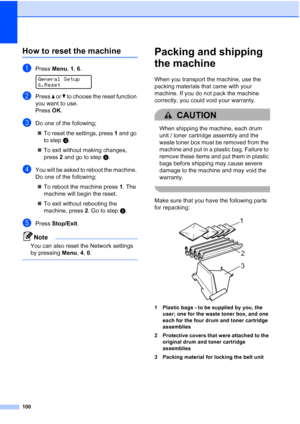 Page 108
100
How to reset the machineC
aPress Menu, 1, 6. 
General Setup
6.Reset
bPress  a or  b to choose the reset function 
you want to use.
Press  OK.
cDo one of the following;
„ To reset the settings, press  1 and go 
to step d.
„ To exit without making changes, 
press  2 and go to step e.
dYou will be asked to reboot the machine. 
Do one of the following;
„ To reboot the machine press  1. The 
machine will begin the reset.
„ To exit without rebooting the 
machine, press  2. Go to step e.
ePress  Stop/Exit...