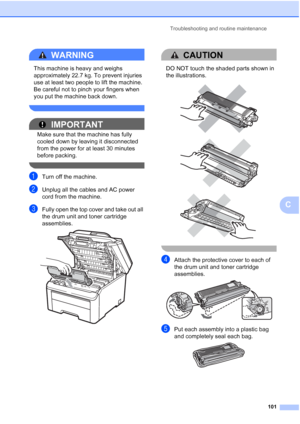 Page 109
Troubleshooting and routine maintenance101
C
WARNING 
This machine is heavy and weighs 
approximately 22.7 kg. To prevent injuries 
use at least two people to lift the machine. 
Be careful not to pinch your fingers when 
you put the machine back down.
 
IMPORTANT
Make sure that the machine has fully 
cooled down by leaving it disconnected 
from the power for at least 30 minutes 
before packing.
 
aTurn off the machine.
bUnplug all the cables and AC power 
cord from the machine.
cFully open the top cover...