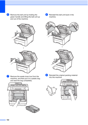 Page 110
102
fRemove the belt unit by holding the 
green handle and lifting the belt unit up 
and out of the machine.
gRemove the waste toner box from the 
machine, and then put it in a plastic bag 
and seal the bag completely.
 
hReinstall the belt unit back in the 
machine.
iReinstall the original packing material 
into the machine.
 
 
h
 
 
h
 
 