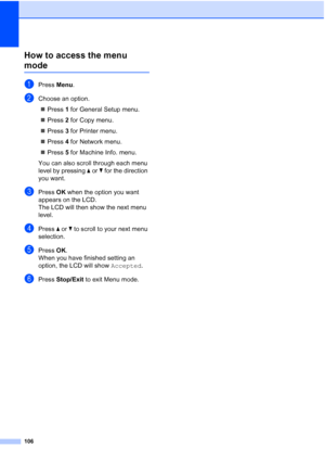 Page 114
106
How to access the menu 
modeD
aPress Menu.
bChoose an option.
„ Press  1 for General Setup menu.
„ Press  2 for Copy menu.
„ Press  3 for Printer menu.
„ Press  4 for Network menu.
„ Press  5 for Machine Info. menu.
You can also scroll through each menu 
level by pressing  a or  b for the direction 
you want.
cPress  OK when the option you want 
appears on the LCD.
The LCD will then show the next menu 
level.
dPress  a or  b to scroll to your next menu 
selection.
ePress  OK.
When you have finished...