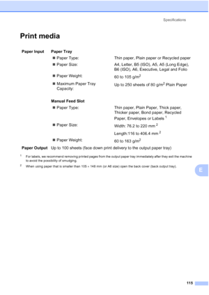 Page 123
Specifications115
E
Print mediaE
1For labels, we recommend removing printed pages from the output paper tray immediately after they exit the machine 
to avoid the possibility of smudging.
2When using paper that is smaller than 105 ×148 mm (or A6 size) open the back cover (back output tray).
Paper Input  Paper Tray
„Paper Type: Thin paper, Plai n paper or Recycled paper
„ Paper Size: A4, Letter, B5 (ISO), A5, A5 (Long Edge), 
B6 (ISO), A6, Executive, Legal and Folio
„ Paper Weight:
60 to 105 g/m
2...