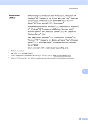 Page 131
Specifications123
E
1Print only via network.
2Mac OS X 10.3.9 or greater (mDNS)
3For the latest driver updates for the Mac OS X you are using, visit us at http://solutions.brother.com/.
4BRAdmin Professional and Web BRAdmin are available as a download from http://solutions.brother.com/.
Management 
utilities
4BRAdmin Light for Windows® 2000 Professional, Windows® XP, 
Windows
® XP Professional x64 Edition, Windows Vista®, Windows 
Server
® 2003, Windows Server® 2003 x64 Edition, Windows 
Server
®2008...