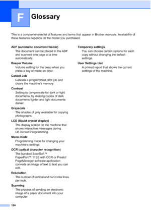 Page 132
124
F
This is a comprehensive list of features and terms that appear in Brother manuals. Availability of 
these features depends on the model you purchased.
GlossaryF
ADF (automatic document feeder)The document can be placed in the ADF 
and scanned one page at a time 
automatically.
Beeper Volume Volume setting for the beep when you 
press a key or make an error.
Cancel Job Cancels a programmed print job and 
clears the machine’s memory.
Contrast Setting to compensate for dark or light 
documents, by...