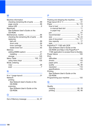 Page 134
126
M
Machine informationchecking remaining life of parts
 ............ 99
page counts
 .......................................... 98
status LED
 .............................................. 8
Macintosh See Software User’s Guide on the 
CD-ROM.
Maintenance, routine
 ............................... 66
checking the remaining life of parts
 ...... 99
replacing belt unit
 .............................................. 89
drum units
 .......................................... 84
toner cartridge...