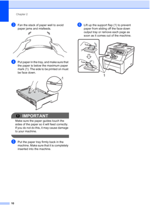 Page 18
Chapter 2
10
cFan the stack of paper well to avoid 
paper jams and misfeeds.
 
dPut paper in the tray, and make sure that 
the paper is below the maximum paper 
mark (1). The side to be printed on must 
be face down.
 
IMPORTANT
Make sure the paper guides touch the 
sides of the paper so it will feed correctly. 
If you do not do this, it may cause damage 
to your machine.
 
ePut the paper tray firmly back in the 
machine. Make sure that it is completely 
inserted into the machine.
fLift up the support...