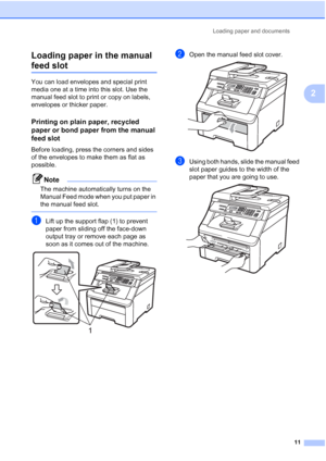 Page 19
Loading paper and documents11
2
Loading paper in the manual 
feed slot2
You can load envelopes and special print 
media one at a time into this slot. Use the 
manual feed slot to print or copy on labels, 
envelopes or thicker paper.
Printing on plain paper, recycled 
paper or bond paper from the manual 
feed slot
2
Before loading, press the corners and sides 
of the envelopes to make them as flat as 
possible.
Note
The machine automatically turns on the 
Manual Feed mode when you put paper in 
the...