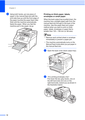 Page 20
Chapter 2
12
dUsing both hands, put one piece of 
paper in the manual feed slot with the 
print side face up until the front edge of 
the paper touches the paper feed roller. 
Wait until the machine automatically 
feeds the paper. When you feel the 
machine pull in the paper, let go.
 
Printing on thick paper, labels, 
envelopes or small paper
2
When the back output tray is pulled down, the 
machine has a straight paper path from the 
manual feed slot through to the back of the 
machine. Use this paper...