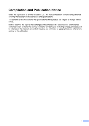 Page 3
i
Compilation and Publication Notice
Under the supervision of Brother Industries Ltd., this manual has been compiled and published, 
covering the latest product descriptions and specifications.
The contents of this manual and the specifications of this product are subject to change without 
notice.
Brother reserves the right to make changes without notice in the specifications and materials 
contained herein and shall not be responsible for any damages (including consequential) caused 
by reliance on...