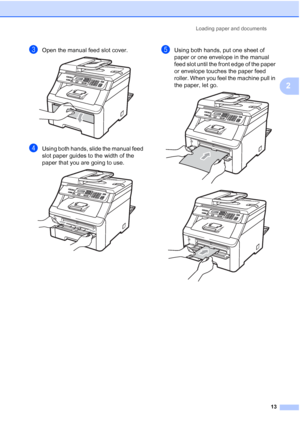 Page 21
Loading paper and documents13
2
cOpen the manual feed slot cover. 
dUsing both hands, slide the manual feed 
slot paper guides to the width of the 
paper that you are going to use.
 
eUsing both hands, put one sheet of 
paper or one envelope in the manual 
feed slot until the front edge of the paper 
or envelope touches the paper feed 
roller. When you feel the machine pull in 
the paper, let go.
 
 
 