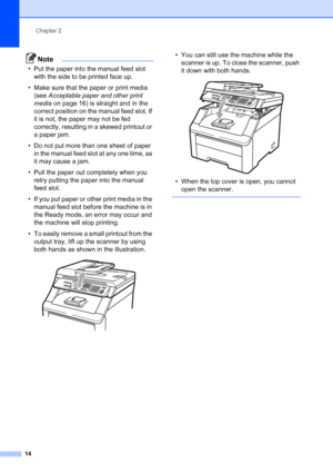 Page 22
Chapter 2
14
Note
• Put the paper into the manual feed slot  with the side to be printed face up.
• Make sure that the paper or print media  (see  Acceptable paper and other print 
media  on page 16) is straight and in the 
correct position on the manual feed slot. If 
it is not, the paper may not be fed 
correctly, resulting in a skewed printout or 
a paper jam.
• Do not put more than one sheet of paper  in the manual feed slot at any one time, as 
it may cause a jam.
• Pull the paper out completely...