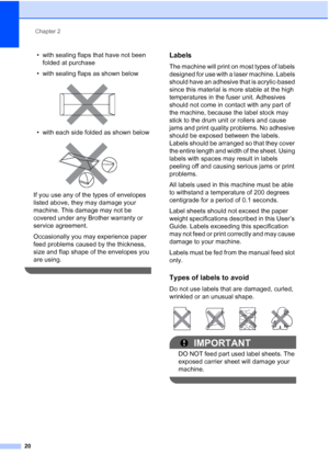 Page 28
Chapter 2
20
• with sealing flaps that have not been  folded at purchase
• with sealing flaps as shown below
 
• with each side folded as shown below
 
If you use any of the types of envelopes 
listed above, they may damage your 
machine. This damage may not be 
covered under any Brother warranty or 
service agreement.
Occasionally you may experience paper 
feed problems caused by the thickness, 
size and flap shape of the envelopes you 
are using.
 
Labels2
The machine will print on most types of...