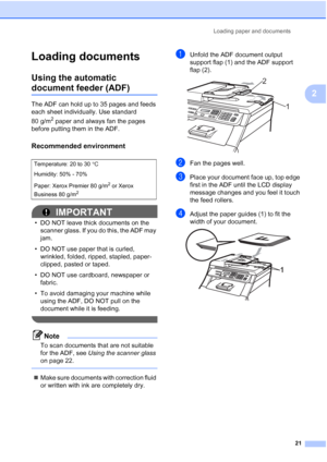 Page 29
Loading paper and documents21
2
Loading documents2
Using the automatic 
document feeder (ADF)2
The ADF can hold up to 35 pages and feeds 
each sheet individually. Use standard 
80 g/m
2 paper and always fan the pages 
before putting them in the ADF.
Recommended environment2
IMPORTANT
• DO NOT leave thick documents on the  scanner glass. If you do this, the ADF may 
jam.
• DO NOT use paper that is curled,  wrinkled, folded, ripped, stapled, paper-
clipped, pasted or taped.
• DO NOT use cardboard,...