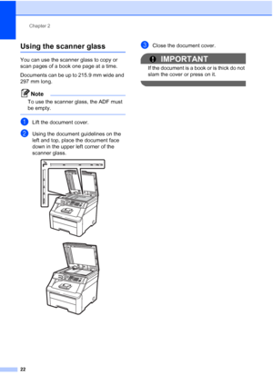 Page 30
Chapter 2
22
Using the scanner glass2
You can use the scanner glass to copy or 
scan pages of a book one page at a time.
Documents can be up to 215.9 mm wide and 
297 mm long.
Note
To use the scanner glass, the ADF must 
be empty.
 
aLift the document cover.
bUsing the document guidelines on the 
left and top, place the document face 
down in the upper left corner of the 
scanner glass.
 
 
cClose the document cover.
IMPORTANT
If the document is a book or is thick do not 
slam the cover or press on it.
 
 