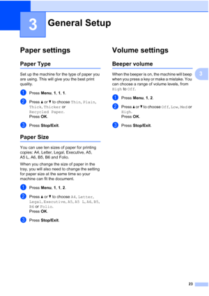 Page 31
23
3
3
Paper settings3
Paper Type3
Set up the machine for the type of paper you 
are using. This will give you the best print 
quality.
aPress Menu, 1, 1,  1.
bPress  a or  b to choose  Thin, Plain , 
Thick , Thicker  or 
Recycled Paper .
Press  OK.
cPress  Stop/Exit .
Paper Size3
You can use ten sizes of paper for printing 
copies: A4, Letter, Legal, Executive, A5, 
A5 L, A6, B5, B6 and Folio. 
When you change the size of paper in the 
tray, you will also need to change the setting 
for paper size at...