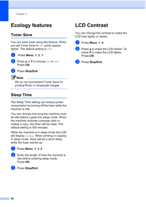 Page 32
Chapter 3
24
Ecology features3
Toner Save3
You can save toner using this feature. When 
you set Toner Save to  On, prints appear 
lighter. The default setting is  Off.
a Press  Menu, 1 , 3, 1.
bPress  a or  b to choose  On or  Off .
Press  OK.
cPress  Stop/Exit .
Note
We do not recommend Toner Save for 
printing Photo or Greyscale images.
 
Sleep Time3
The Sleep Time setting can reduce power 
consumption by turning off the fuser while the 
machine is idle.
You can choose how long the machine must 
be...