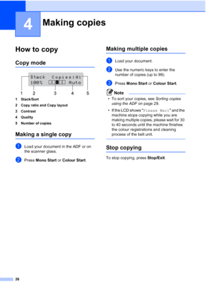 Page 34
26
4
How to copy4
Copy mode4
 
1 Stack/Sort
2 Copy ratio and Copy layout
3 Contrast
4 Quality
5 Number of copies
Making a single copy4
aLoad your document in the ADF or on 
the scanner glass.
bPress  Mono Start  or Colour Start .
Making multiple copies4
aLoad your document.
bUse the numeric keys to enter the 
number of copies (up to 99).
cPress Mono Start  or Colour Start .
Note
• To sort your copies, see  Sorting copies 
using the ADF  on page 29.
• If the LCD shows  Please Wait and the 
machine stops...