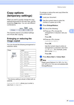 Page 35
Making copies27
4
Copy options 
(temporary settings)
4
When you want to quickly change the copy 
settings temporarily for the next copy, use the 
temporary Copy keys. You can use different 
combinations.
 
The machine returns to its default settings 
one minute after copying.
Enlarging or reducing the 
image copied4
You can choose the following enlargement or 
reduction ratios:
* The factory setting is shown in Bold with an 
asterisk.
Custom(25-400%)  allows you to enter a 
ratio from  25% to 400% . To...