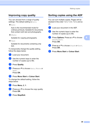 Page 37
Making copies29
4
Improving copy quality4
You can choose from a range of quality 
settings. The default setting is  Auto.
„ Auto
Auto is the recommended mode for 
ordinary printouts. Suitable for documents 
that contain both text and photographs.
„ Photo
Suitable for copying photographs.
„ Text
Suitable for documents containing only 
text.
To  temporarily  change the quality setting, 
follow the steps below:
aLoad your document.
bUse the numeric keys to enter the 
number of copies (up to 99).
cPress...