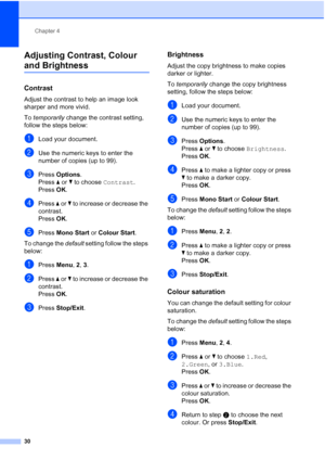 Page 38
Chapter 4
30
Adjusting Contrast, Colour 
and Brightness4
Contrast4
Adjust the contrast to help an image look 
sharper and more vivid.
To  temporarily  change the contrast setting, 
follow the steps below:
aLoad your document.
bUse the numeric keys to enter the 
number of copies (up to 99).
cPress  Options .
Press  a or  b to choose  Contrast.
Press  OK.
dPress  a or  b to increase or decrease the 
contrast.
Press  OK.
ePress  Mono Start  or Colour Start .
To change the  default setting follow the steps...