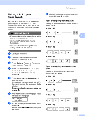 Page 39
Making copies31
4
Making N in 1 copies 
(page layout)4
You can reduce the amount of paper used 
when copying by using the N in 1 copy 
feature. This allows you to copy two or four 
pages onto one page, which lets you save 
paper.
IMPORTANT
• Please make sure the paper size is set to 
A4 , Letter , Legal  or Folio .
•( P) means Portrait and ( L) means 
Landscape.
• You cannot use the Enlarge/Reduce  setting with the N in 1 feature.
 
aLoad your document.
bUse the numeric keys to enter the 
number of...