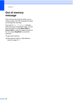 Page 40
Chapter 4
32
Out of memory 
message
4
If the memory becomes full while you are 
making copies, the LCD message will guide 
you through the next step.
If you get an  Out of Memory  message 
while scanning a subsequent page, you will 
have the option to press  Mono Start or 
Colour Start  to copy the pages scanned so 
far, or to press  Stop/Exit to cancel the 
operation.
To gain extra memory:
„ Add optional memory. (See  Memory 
board  on page 41.)
 