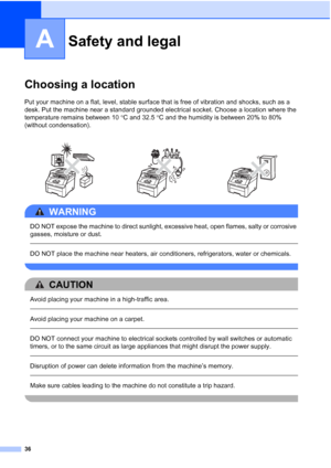 Page 44
36
A
Choosing a locationA
Put your machine on a flat, level, stable surface that is free of vibration and shocks, such as a 
desk. Put the machine near a standard grounded electrical socket. Choose a location where the 
temperature remains between 10°C and 32.5 °C and the humidity is between 20% to 80% 
(without condensation).
WARNING 
DO NOT expose the machine to direct sunlight, excessive heat, open flames, salty or corrosive 
gasses, moisture or dust.
  
DO NOT place the machine near heaters, air...