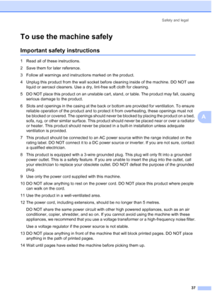 Page 45
Safety and legal37
A
To use the machine safelyA
Important safety instructionsA
1 Read all of these instructions.
2 Save them for later reference.
3 Follow all warnings and instructions marked on the product.
4 Unplug this product from the wall socket before cleaning inside of the machine. DO NOT use liquid or aerosol cleaners. Use a dry, lint-free soft cloth for cleaning.
5 DO NOT place this product on an unstable cart, stand, or table. The product may fall, causing  serious damage to the product.
6...