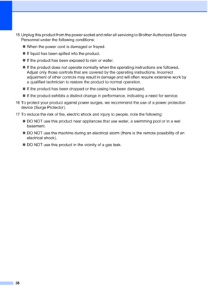 Page 46
38
15 Unplug this product from the power socket and refer all servicing to Brother Authorized Service Personnel under the following conditions:
„ When the power cord is damaged or frayed.
„ If liquid has been spilled into the product.
„ If the product has been exposed to rain or water.
„ If the product does not operate normally when the operating instructions are followed. 
Adjust only those controls that are covered by the operating instructions. Incorrect 
adjustment of other controls may result in...