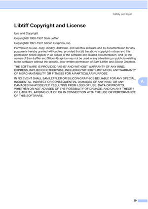 Page 47
Safety and legal39
A
Libtiff Copyright and LicenseA
Use and Copyright
Copyright© 1988-1997 Sam Leffler
Copyright© 1991-1997 Silicon Graphics, Inc.
Permission to use, copy, modify, distribute, and sell this software and its documentation for any 
purpose is hereby granted without fee, provided that (i) the above copyright notices and this 
permission notice appear in all copies of the software and related documentation, and (ii) the 
names of Sam Leffler and Silicon Graphics may not be used in any...