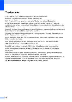 Page 48
40
TrademarksA
The Brother logo is a registered trademark of Brother Industries, Ltd.
Brother is a registered trademark of Brother Industries, Ltd.
Multi-Function Link is a registered trademark of Brother International Corporation.
Adobe, Flash, Illustrator, PageMaker, Photoshop, PostScript and PostScript 3 are either 
registered trademarks or trademarks of Adobe Systems Incorporated in the United States and/or 
other countries.
Microsoft, Windows, Windows Server and Internet Explorer are registered...