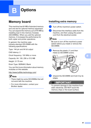 Page 49
41
B
B
Memory boardB
This machine has 64 MB of standard memory 
and one slot for optional memory expansion. 
You can expand the memory up to 576 MB by 
installing dual in-line memory modules 
(SO-DIMMs). When you add the optional 
memory, it increases the performance for 
both copier and printer operations.
In general, the machine uses 
industry-standard SO-DIMM with the 
following specifications:
Type: 144 pin and 64 bit output
CAS latency: 2
Clock frequency: 100 MHz or more
Capacity: 64, 128, 256 or...