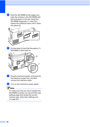 Page 50
42
eHold the SO-DIMM by the edges and 
align the notches in the SO-DIMM with 
the protrusions in the slot. Insert the 
SO-DIMM diagonally (1), then tilt it 
toward the interface board until it clicks 
into place (2).
 
fPut the metal (2) and then the plastic (1)   
SO-DIMM covers back on.
 
gPlug the machine’s power cord back into 
the electrical socket first, and then 
connect the interface cable. 
hTurn on the machine’s power switch.
Note
To make sure that you have installed the 
SO-DIMM correctly,...