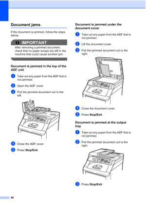 Page 68
60
Document jamsC
If the document is jammed, follow the steps 
below.
IMPORTANT
After removing a jammed document, 
check that no paper scraps are left in the 
machine that could cause another jam.
 
Document is jammed in the top of the 
ADF unit
C
aTake out any paper from the ADF that is 
not jammed.
bOpen the ADF cover.
cPull the jammed document out to the 
left.
 
dClose the ADF cover.
ePress Stop/Exit .
Document is jammed under the 
document cover
C
aTake out any paper from the ADF that is 
not...