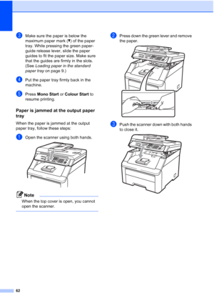 Page 70
62
cMake sure the paper is below the 
maximum paper mark (b) of the paper 
tray. While pressing the green paper-
guide release lever, slide the paper 
guides to fit the paper size. Make sure 
that the guides are firmly in the slots. 
(See  Loading paper in the standard 
paper tray  on page 9.)
dPut the paper tray firmly back in the 
machine.
ePress Mono Start  or Colour Start  to 
resume printing.
Paper is jammed at the output paper 
tray
C
When the paper is jammed at the output 
paper tray, follow...