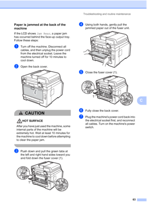 Page 71
Troubleshooting and routine maintenance63
C
Paper is jammed at the back of the 
machine
C
If the LCD shows Jam Rear, a paper jam 
has occurred behind the face-up output tray. 
Follow these steps:
aTurn off the machine. Disconnect all 
cables, and then unplug the power cord 
from the electrical socket. Leave the 
machine turned off for 10 minutes to 
cool down.
bOpen the back cover. 
CAUTION 
HOT SURFACE
After you have just used the machine, some 
internal parts of the machine will be 
extremely hot....