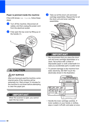 Page 72
64
Paper is jammed inside the machineC
If the LCD shows Jam Inside, follow these 
steps:
aTurn off the machine. Disconnect all 
cables, and then unplug the power cord 
from the electrical socket.
bFully open the top cover by lifting up on 
the handle (1).
 
CAUTION 
HOT SURFACE
After you have just used the machine, some 
internal parts of the machine will be 
extremely hot. Wait at least 10 minutes for 
the machine to cool down before attempting 
to clear the paper jam.
 
IMPORTANT
When the scanner is...