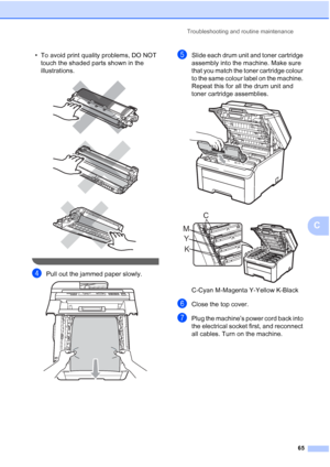 Page 73
Troubleshooting and routine maintenance65
C
• To avoid print quality problems, DO NOT touch the shaded parts shown in the 
illustrations.
 
 
 
 
dPull out the jammed paper slowly. 
eSlide each drum unit and toner cartridge 
assembly into the machine. Make sure 
that you match the toner cartridge colour 
to the same colour label on the machine. 
Repeat this for all the drum unit and 
toner cartridge assemblies. 
 
 
C-Cyan M-Magenta Y-Yellow K-Black
fClose the top cover.
gPlug the machine’s power cord...