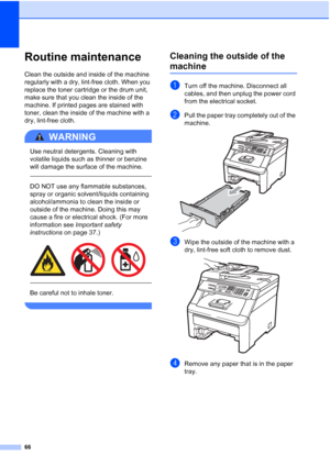 Page 74
66
Routine maintenanceC
Clean the outside and inside of the machine 
regularly with a dry, lint-free cloth. When you 
replace the toner cartridge or the drum unit, 
make sure that you clean the inside of the 
machine. If printed pages are stained with 
toner, clean the inside of the machine with a 
dry, lint-free cloth.
WARNING 
Use neutral detergents. Cleaning with 
volatile liquids such as thinner or benzine 
will damage the surface of the machine.
  
DO NOT use any flammable substances, 
spray or...