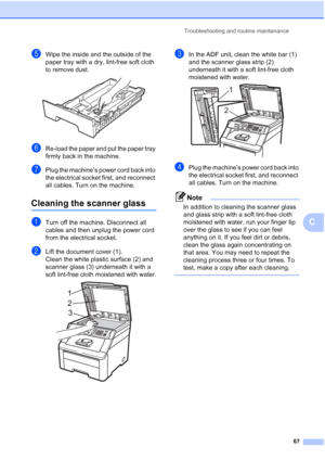 Page 75
Troubleshooting and routine maintenance67
C
eWipe the inside and the outside of the 
paper tray with a dry, lint-free soft cloth 
to remove dust.
 
fRe-load the paper and put the paper tray 
firmly back in the machine.
gPlug the machine’s power cord back into 
the electrical socket first, and reconnect 
all cables. Turn on the machine.
Cleaning the scanner glassC
aTurn off the machine. Disconnect all 
cables and then unplug the power cord 
from the electrical socket.
bLift the document cover (1).
Clean...